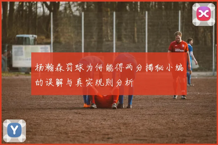 杨瀚森罚球为何能得两分揭秘小编的误解与真实规则分析