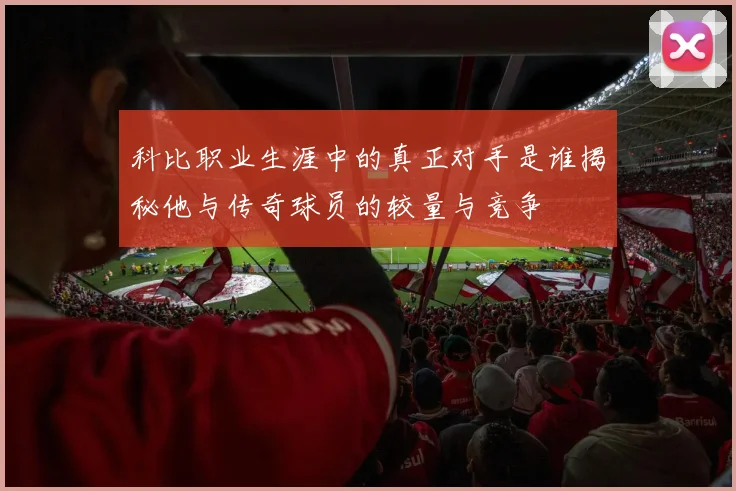 科比职业生涯中的真正对手是谁揭秘他与传奇球员的较量与竞争