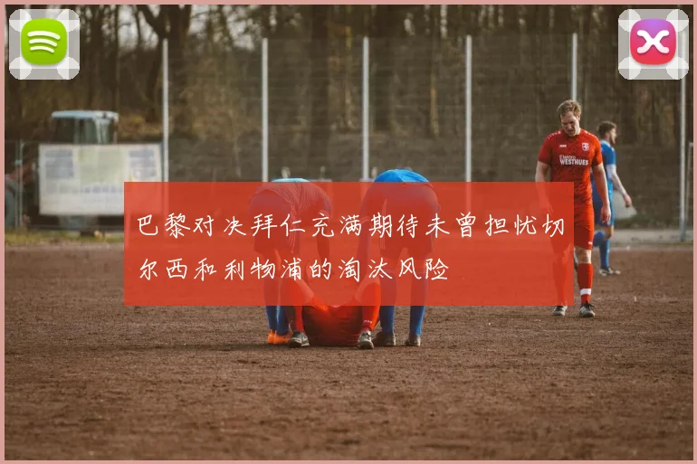 巴黎对决拜仁充满期待未曾担忧切尔西和利物浦的淘汰风险