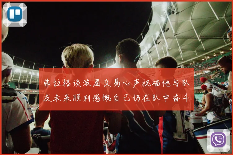 弗拉格谈浓眉交易心声祝福他与队友未来顺利感慨自己仍在队中奋斗