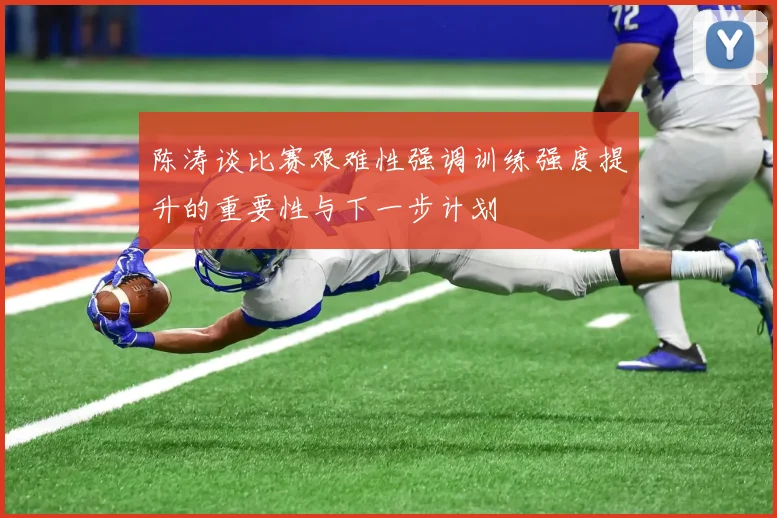 陈涛谈比赛艰难性强调训练强度提升的重要性与下一步计划