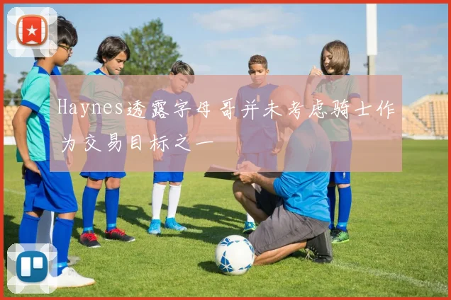 Haynes透露字母哥并未考虑骑士作为交易目标之一