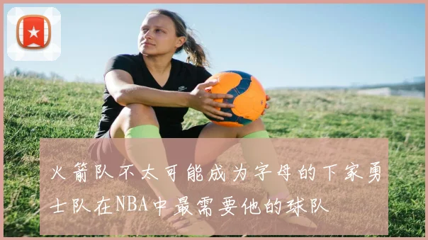 火箭队不太可能成为字母的下家勇士队在NBA中最需要他的球队