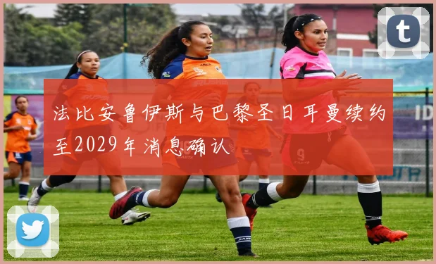法比安鲁伊斯与巴黎圣日耳曼续约至2029年消息确认