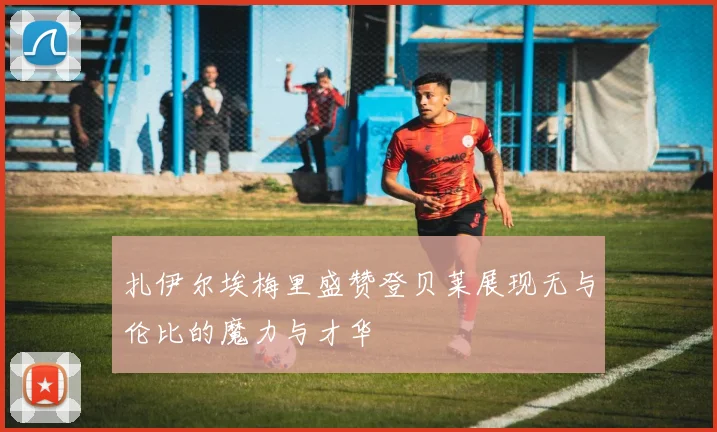扎伊尔埃梅里盛赞登贝莱展现无与伦比的魔力与才华