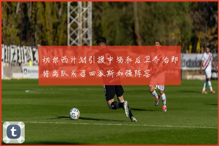 切尔西计划引援中场和后卫乔治即将离队或召回派斯加强阵容