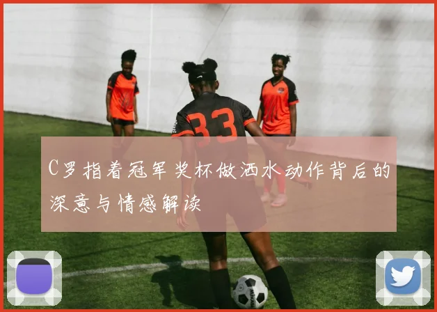 C罗指着冠军奖杯做洒水动作背后的深意与情感解读