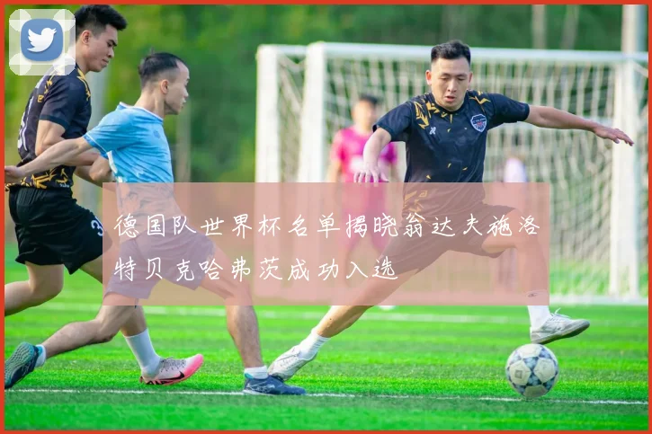 德国队世界杯名单揭晓翁达夫施洛特贝克哈弗茨成功入选