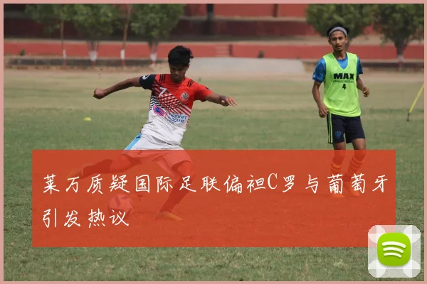 莱万质疑国际足联偏袒C罗与葡萄牙引发热议
