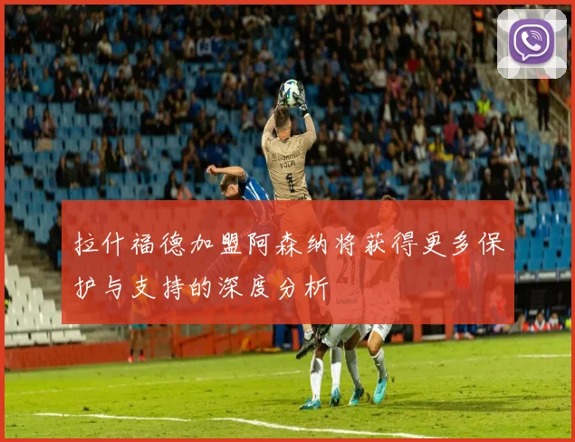 拉什福德加盟阿森纳将获得更多保护与支持的深度分析