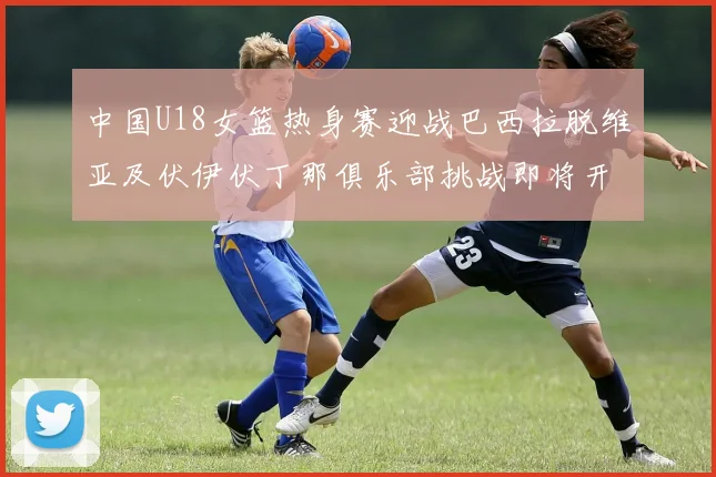中国U18女篮热身赛迎战巴西拉脱维亚及伏伊伏丁那俱乐部挑战即将开启